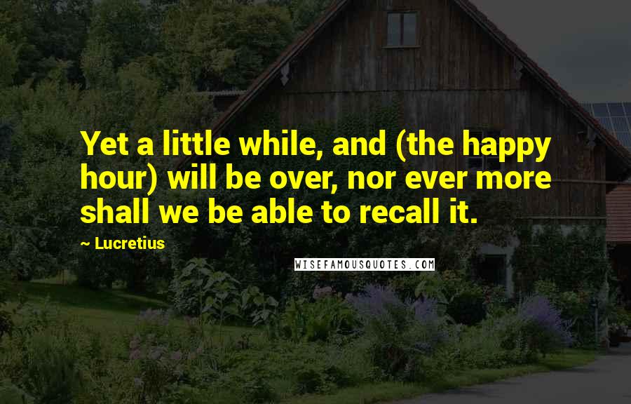 Lucretius quotes: Yet a little while, and (the happy hour) will be over, nor ever more shall we be able to recall it.