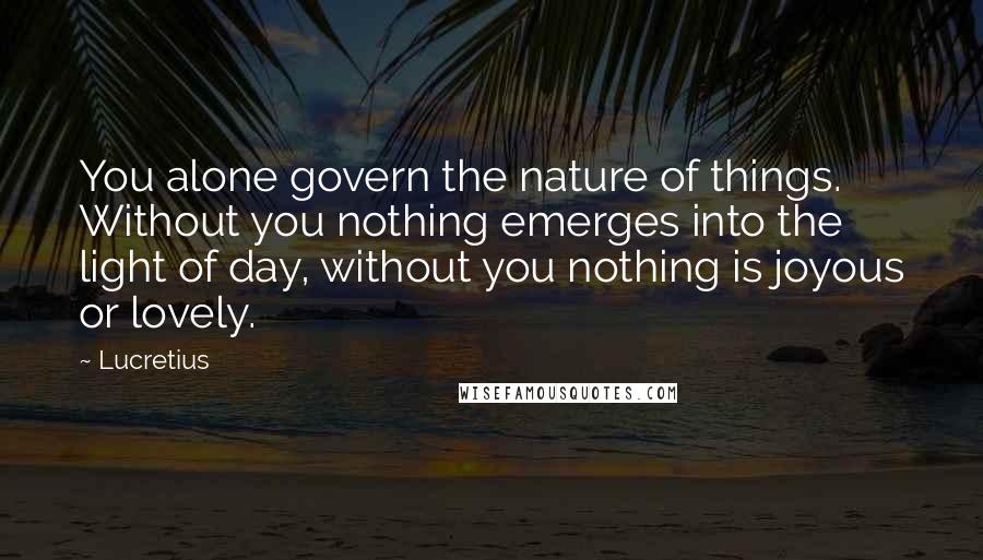 Lucretius quotes: You alone govern the nature of things. Without you nothing emerges into the light of day, without you nothing is joyous or lovely. Lucretius quotes: You alone govern the nature of things. Without you nothing emerges into the light of day, without you nothing is joyous or lovely.