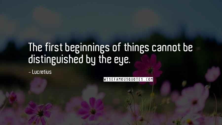 Lucretius quotes: The first beginnings of things cannot be distinguished by the eye.