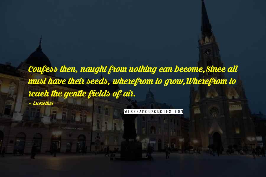 Lucretius quotes: Confess then, naught from nothing can become,Since all must have their seeds, wherefrom to grow,Wherefrom to reach the gentle fields of air. Lucretius quotes: Confess then, naught from nothing can become,Since all must have their seeds, wherefrom to grow,Wherefrom to reach the gentle fields of air.