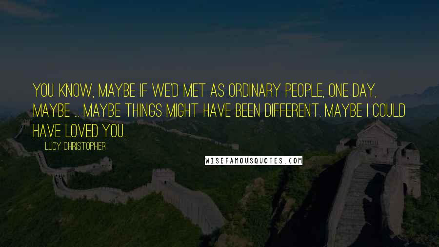 Lucy Christopher quotes: You know, maybe if we'd met as ordinary people, one day, maybe ... maybe things might have been different. Maybe I could have loved you.