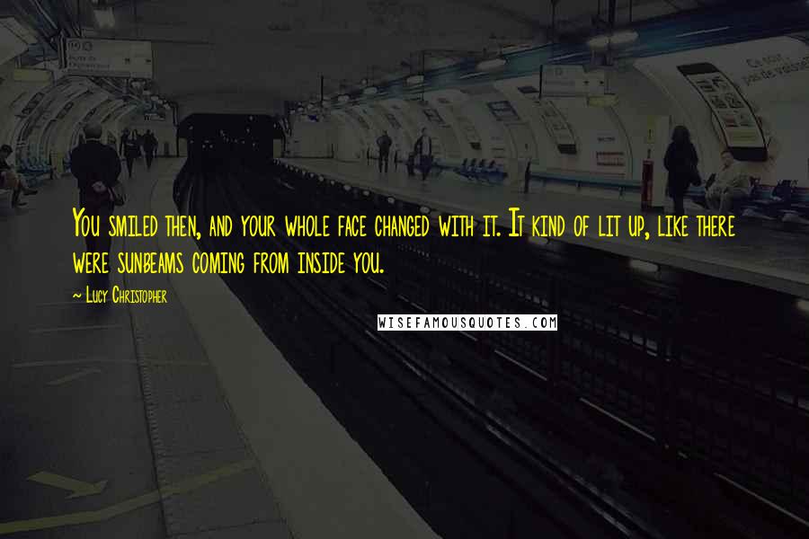 Lucy Christopher quotes: You smiled then, and your whole face changed with it. It kind of lit up, like there were sunbeams coming from inside you.