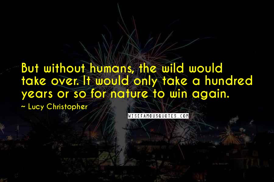 Lucy Christopher quotes: But without humans, the wild would take over. It would only take a hundred years or so for nature to win again. Lucy Christopher quotes: But without humans, the wild would take over. It would only take a hundred years or so for nature to win again.