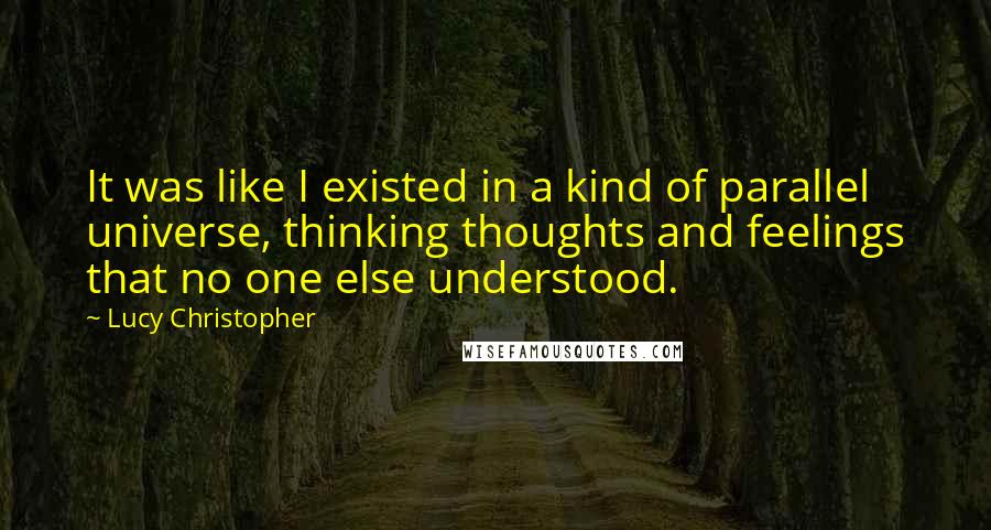 Lucy Christopher quotes: It was like I existed in a kind of parallel universe, thinking thoughts and feelings that no one else understood. Lucy Christopher quotes: It was like I existed in a kind of parallel universe, thinking thoughts and feelings that no one else understood.