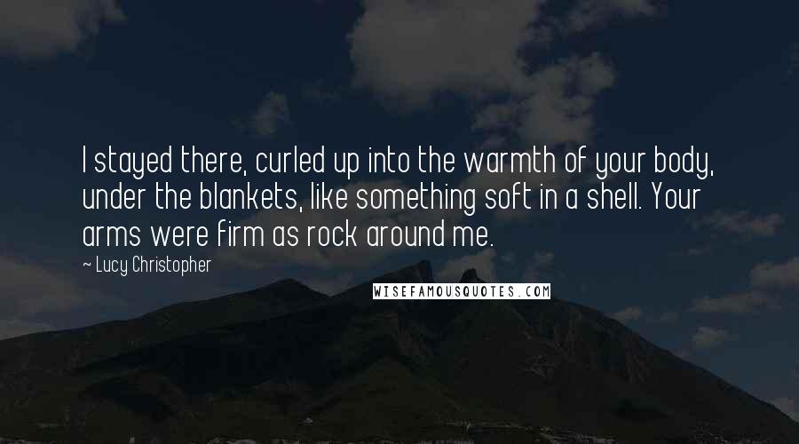 Lucy Christopher quotes: I stayed there, curled up into the warmth of your body, under the blankets, like something soft in a shell. Your arms were firm as rock around me. Lucy Christopher quotes: I stayed there, curled up into the warmth of your body, under the blankets, like something soft in a shell. Your arms were firm as rock around me.