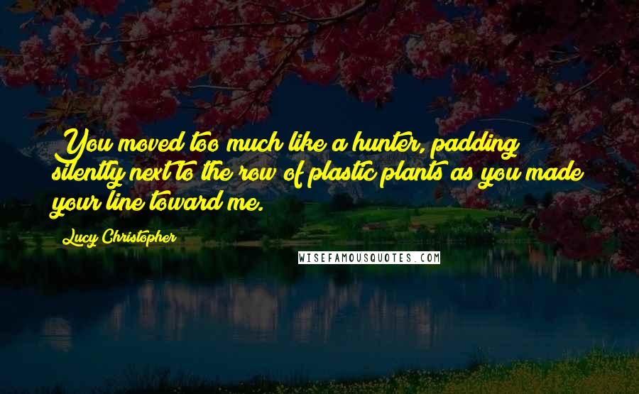 Lucy Christopher quotes: You moved too much like a hunter, padding silently next to the row of plastic plants as you made your line toward me. Lucy Christopher quotes: You moved too much like a hunter, padding silently next to the row of plastic plants as you made your line toward me.