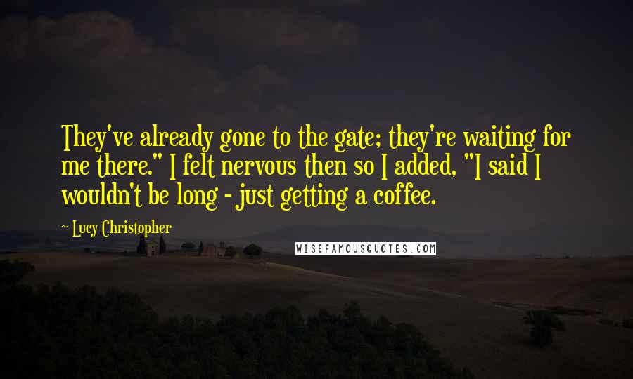 Lucy Christopher quotes: They've already gone to the gate; they're waiting for me there." I felt nervous then so I added, "I said I wouldn't be long - just getting a coffee. Lucy Christopher quotes: They've already gone to the gate; they're waiting for me there." I felt nervous then so I added, "I said I wouldn't be long - just getting a coffee.