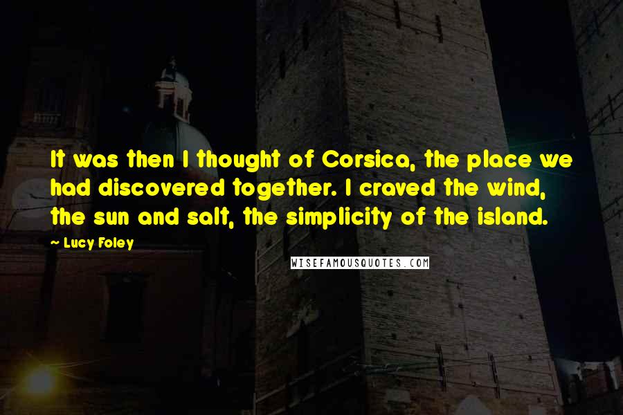 Lucy Foley quotes: It was then I thought of Corsica, the place we had discovered together. I craved the wind, the sun and salt, the simplicity of the island. Lucy Foley quotes: It was then I thought of Corsica, the place we had discovered together. I craved the wind, the sun and salt, the simplicity of the island.