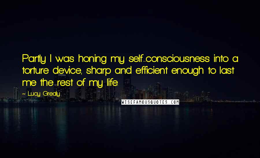 Lucy Grealy quotes: Partly I was honing my self-consciousness into a torture device, sharp and efficient enough to last me the rest of my life.