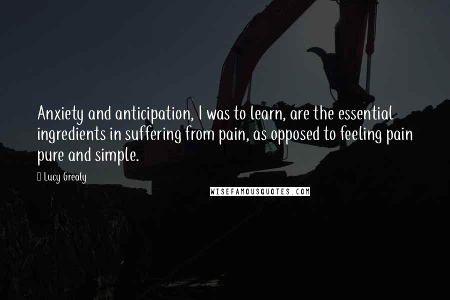 Lucy Grealy quotes: Anxiety and anticipation, I was to learn, are the essential ingredients in suffering from pain, as opposed to feeling pain pure and simple.