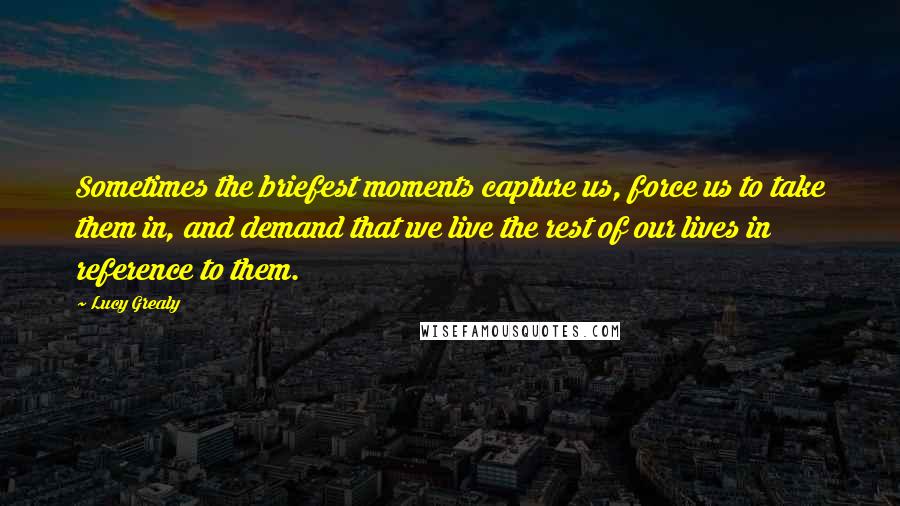 Lucy Grealy quotes: Sometimes the briefest moments capture us, force us to take them in, and demand that we live the rest of our lives in reference to them.