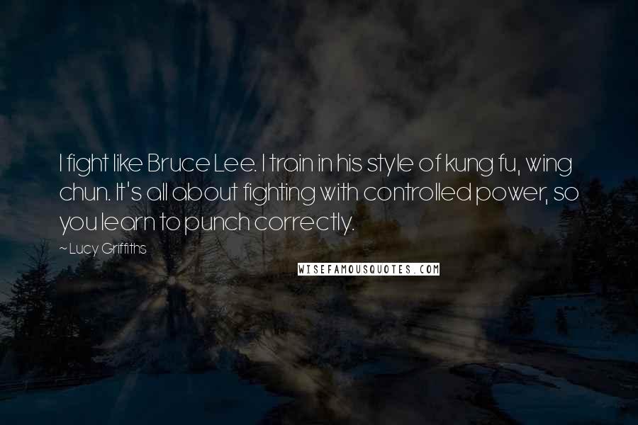 Lucy Griffiths quotes: I fight like Bruce Lee. I train in his style of kung fu, wing chun. It's all about fighting with controlled power, so you learn to punch correctly.