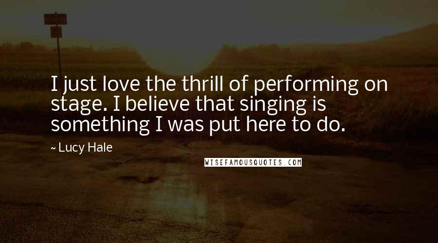 Lucy Hale quotes: I just love the thrill of performing on stage. I believe that singing is something I was put here to do.