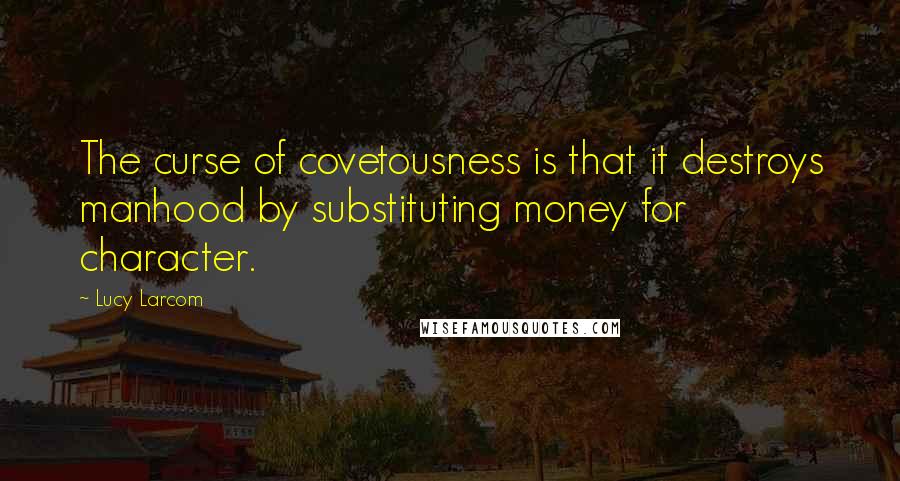 Lucy Larcom quotes: The curse of covetousness is that it destroys manhood by substituting money for character.