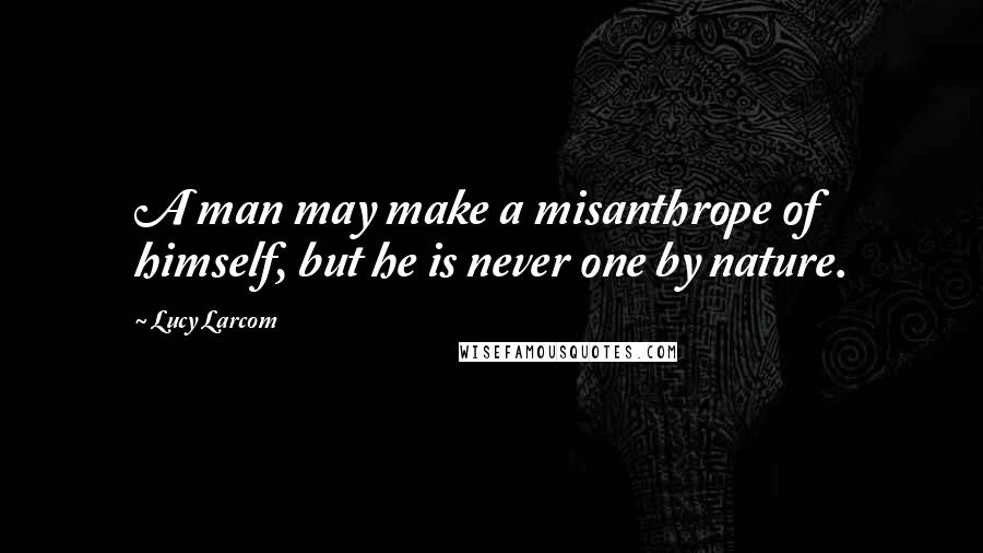 Lucy Larcom quotes: A man may make a misanthrope of himself, but he is never one by nature.