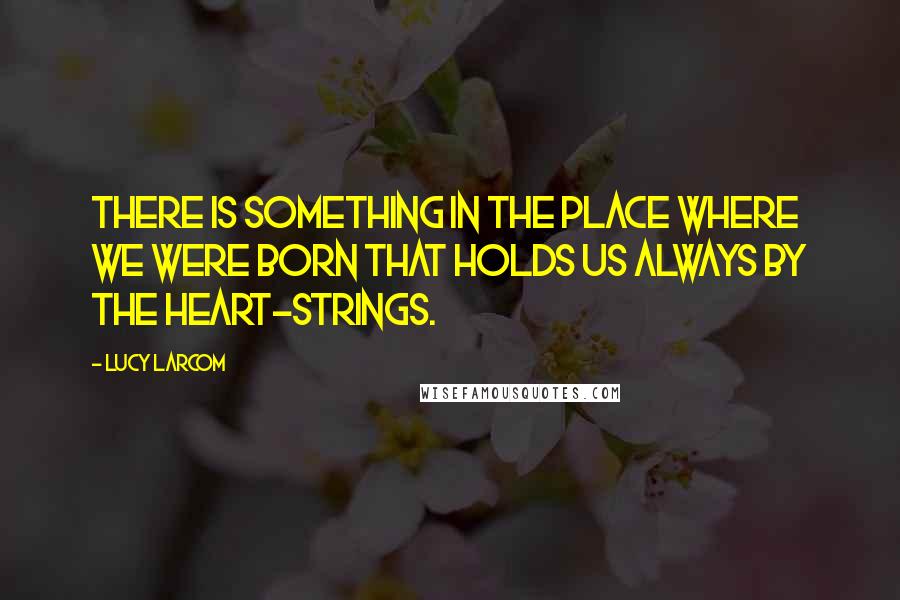 Lucy Larcom quotes: There is something in the place where we were born that holds us always by the heart-strings.