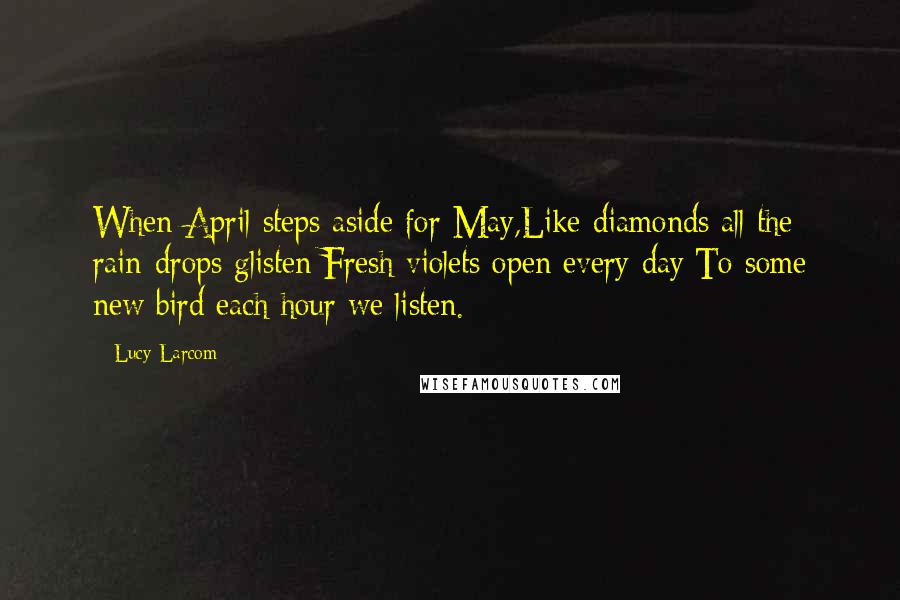 Lucy Larcom quotes: When April steps aside for May,Like diamonds all the rain-drops glisten;Fresh violets open every day:To some new bird each hour we listen.