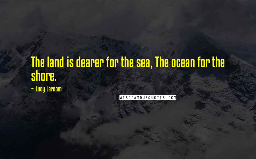 Lucy Larcom quotes: The land is dearer for the sea, The ocean for the shore.