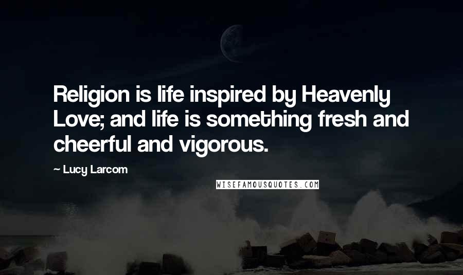 Lucy Larcom quotes: Religion is life inspired by Heavenly Love; and life is something fresh and cheerful and vigorous.