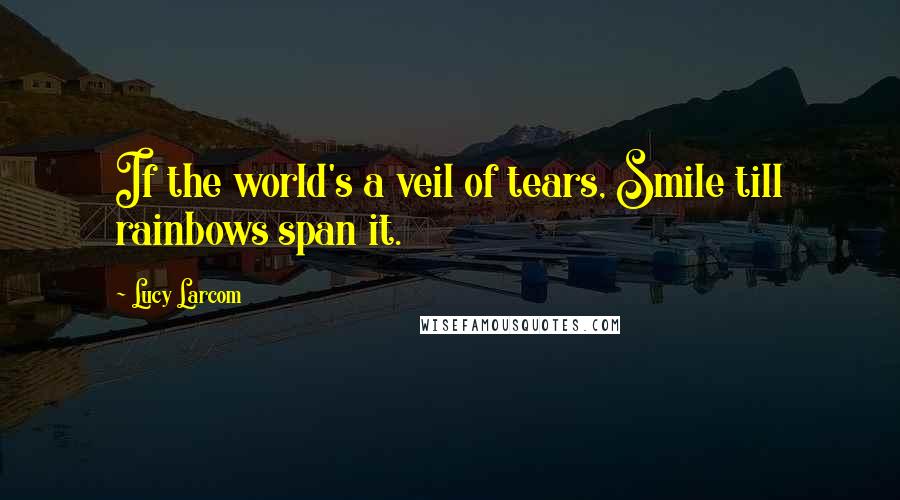Lucy Larcom quotes: If the world's a veil of tears, Smile till rainbows span it.