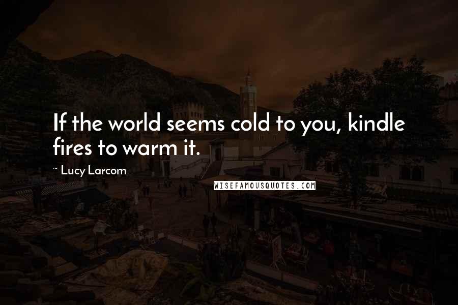 Lucy Larcom quotes: If the world seems cold to you, kindle fires to warm it.