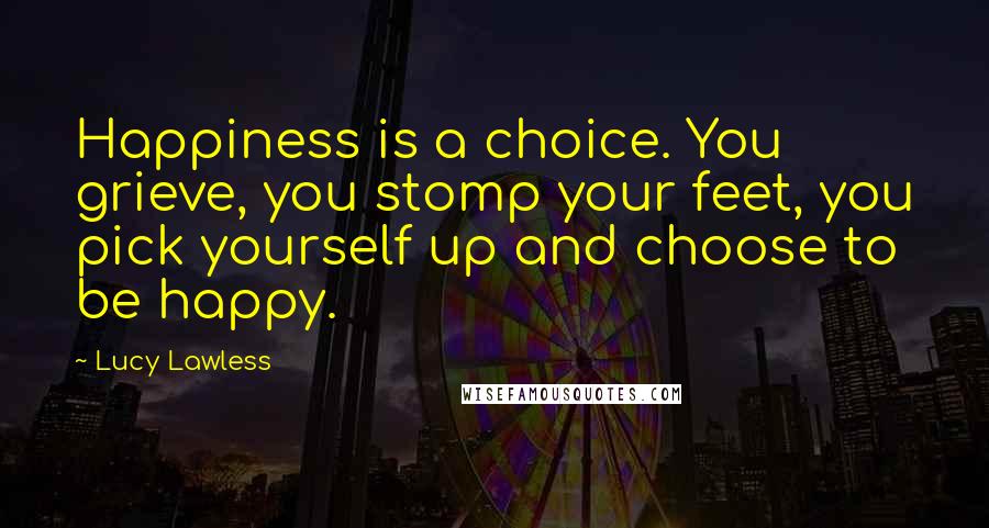 Lucy Lawless quotes: Happiness is a choice. You grieve, you stomp your feet, you pick yourself up and choose to be happy.