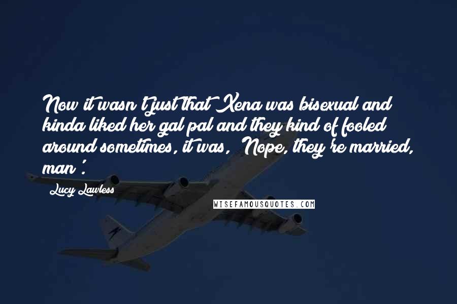 Lucy Lawless quotes: Now it wasn't just that Xena was bisexual and kinda liked her gal pal and they kind of fooled around sometimes, it was, 'Nope, they're married, man'.