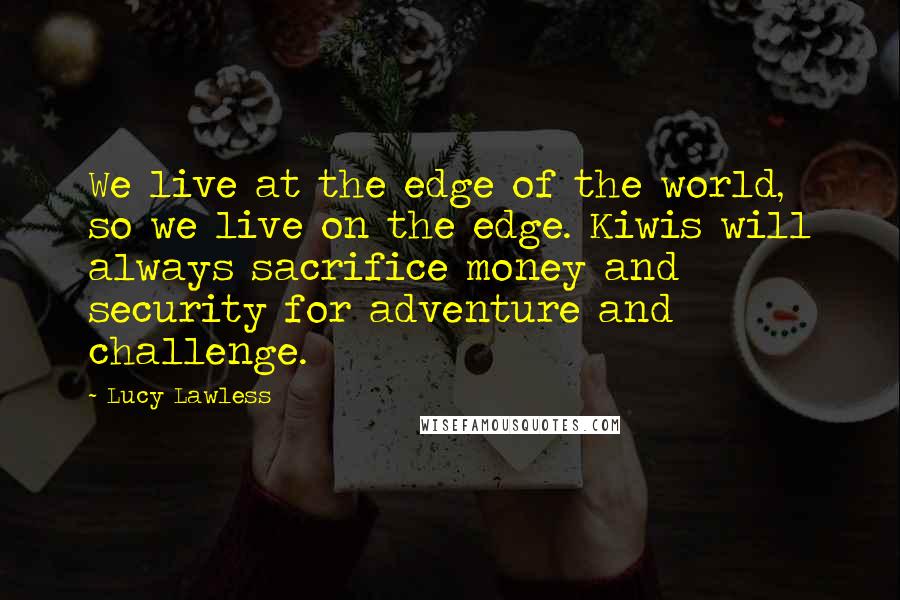 Lucy Lawless quotes: We live at the edge of the world, so we live on the edge. Kiwis will always sacrifice money and security for adventure and challenge.