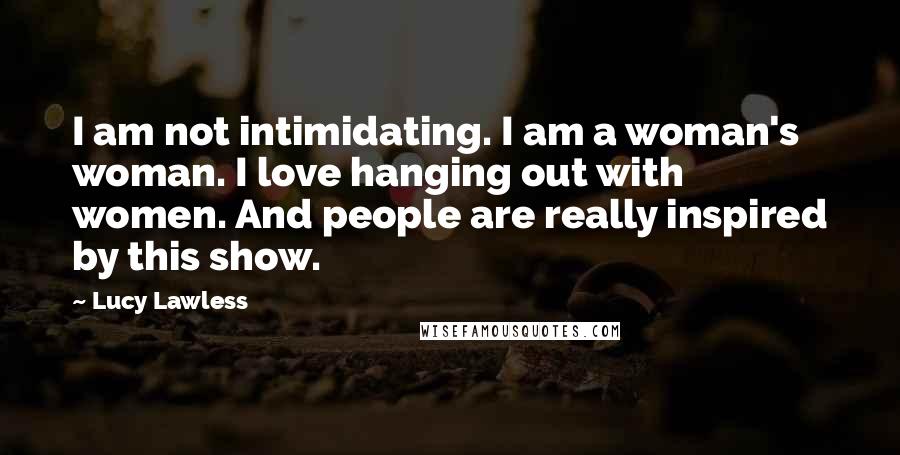 Lucy Lawless quotes: I am not intimidating. I am a woman's woman. I love hanging out with women. And people are really inspired by this show.