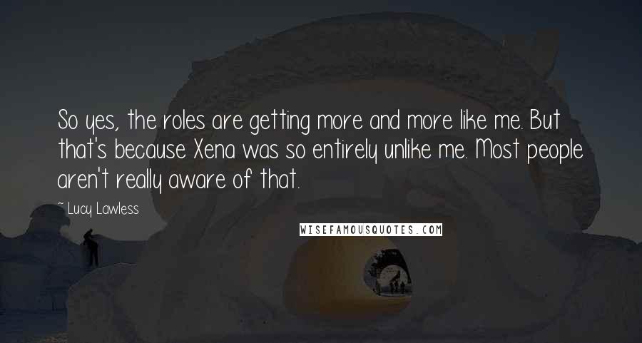 Lucy Lawless quotes: So yes, the roles are getting more and more like me. But that's because Xena was so entirely unlike me. Most people aren't really aware of that.