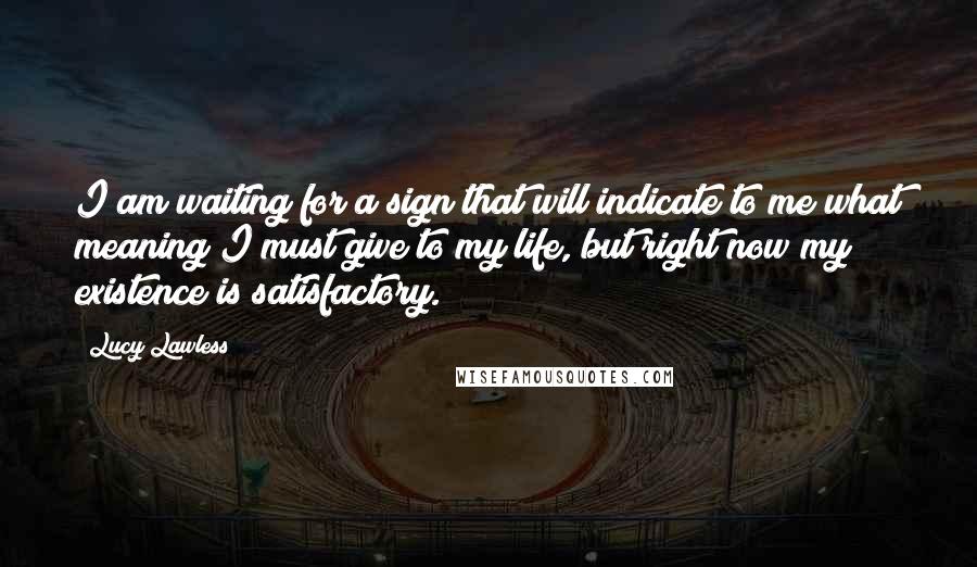 Lucy Lawless quotes: I am waiting for a sign that will indicate to me what meaning I must give to my life, but right now my existence is satisfactory.