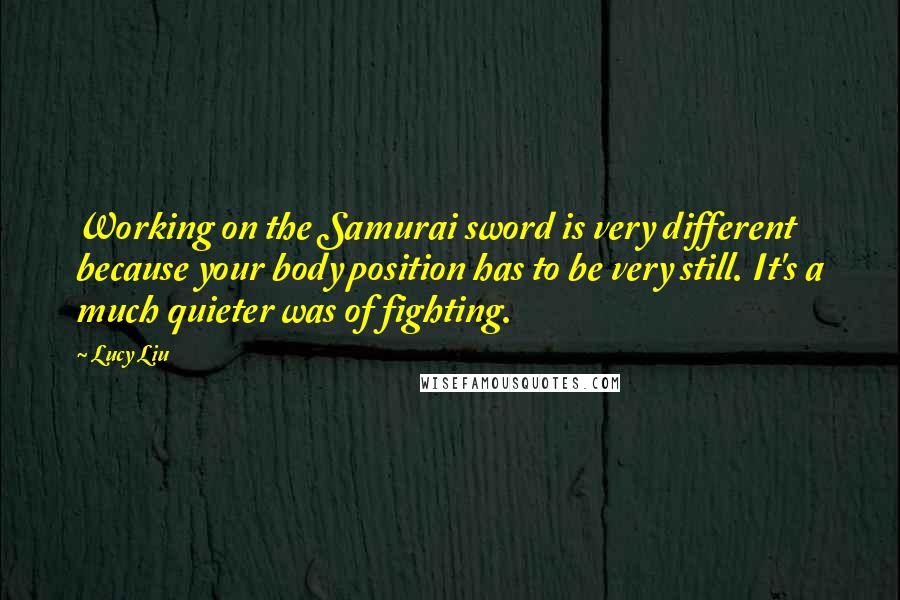 Lucy Liu quotes: Working on the Samurai sword is very different because your body position has to be very still. It's a much quieter was of fighting.