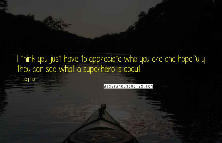 Lucy Liu quotes: I think you just have to appreciate who you are and hopefully they can see what a superhero is about.