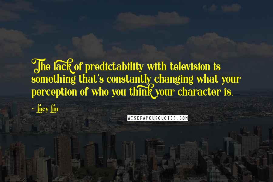 Lucy Liu quotes: The lack of predictability with television is something that's constantly changing what your perception of who you think your character is.