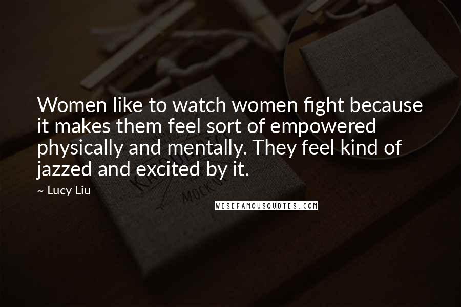 Lucy Liu quotes: Women like to watch women fight because it makes them feel sort of empowered physically and mentally. They feel kind of jazzed and excited by it.