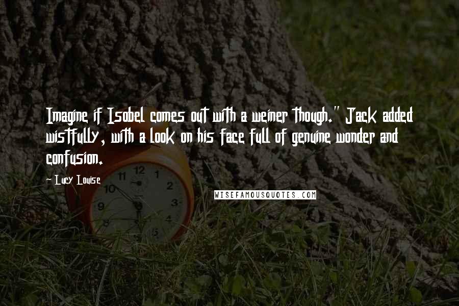 Lucy Louise quotes: Imagine if Isobel comes out with a weiner though." Jack added wistfully, with a look on his face full of genuine wonder and confusion. Lucy Louise quotes: Imagine if Isobel comes out with a weiner though." Jack added wistfully, with a look on his face full of genuine wonder and confusion.