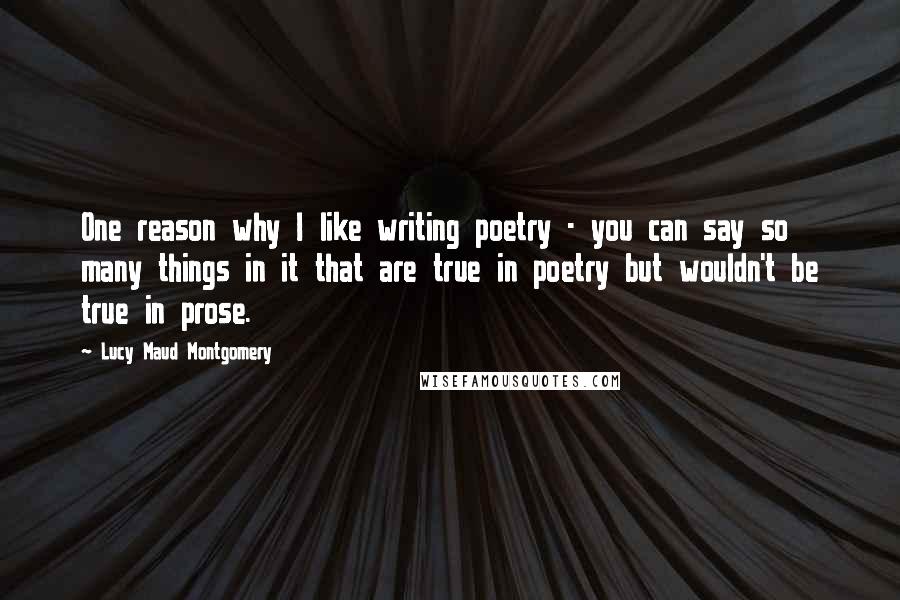 Lucy Maud Montgomery quotes: One reason why I like writing poetry - you can say so many things in it that are true in poetry but wouldn't be true in prose.