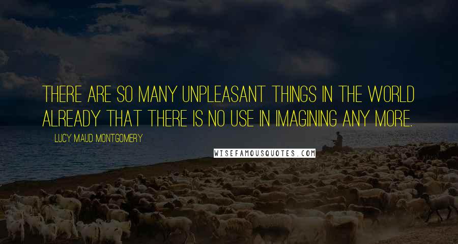 Lucy Maud Montgomery quotes: There are so many unpleasant things in the world already that there is no use in imagining any more.