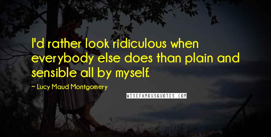 Lucy Maud Montgomery quotes: I'd rather look ridiculous when everybody else does than plain and sensible all by myself.