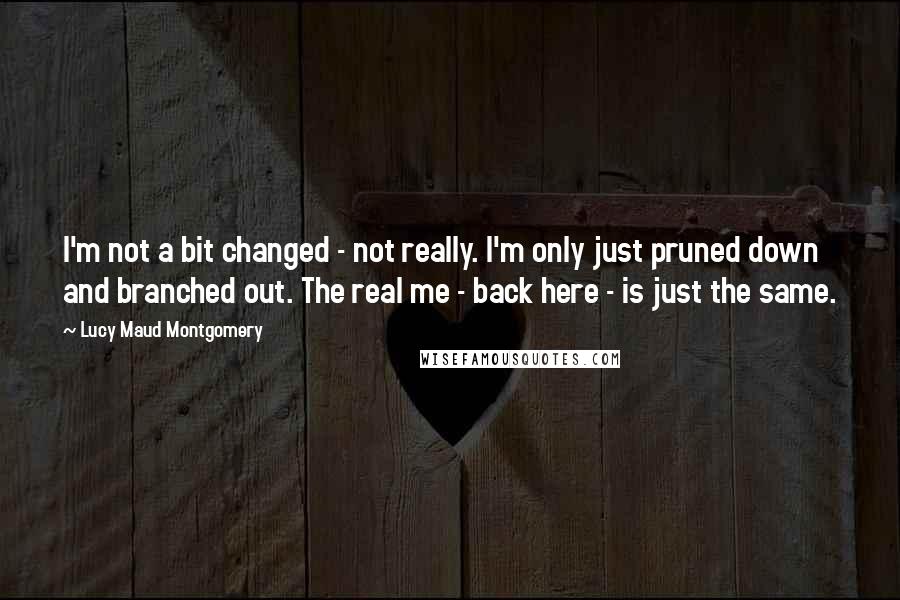 Lucy Maud Montgomery quotes: I'm not a bit changed - not really. I'm only just pruned down and branched out. The real me - back here - is just the same.