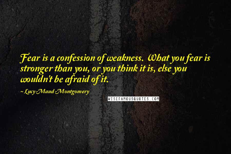 Lucy Maud Montgomery quotes: Fear is a confession of weakness. What you fear is stronger than you, or you think it is, else you wouldn't be afraid of it.