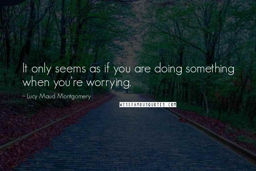 Lucy Maud Montgomery quotes: It only seems as if you are doing something when you're worrying.