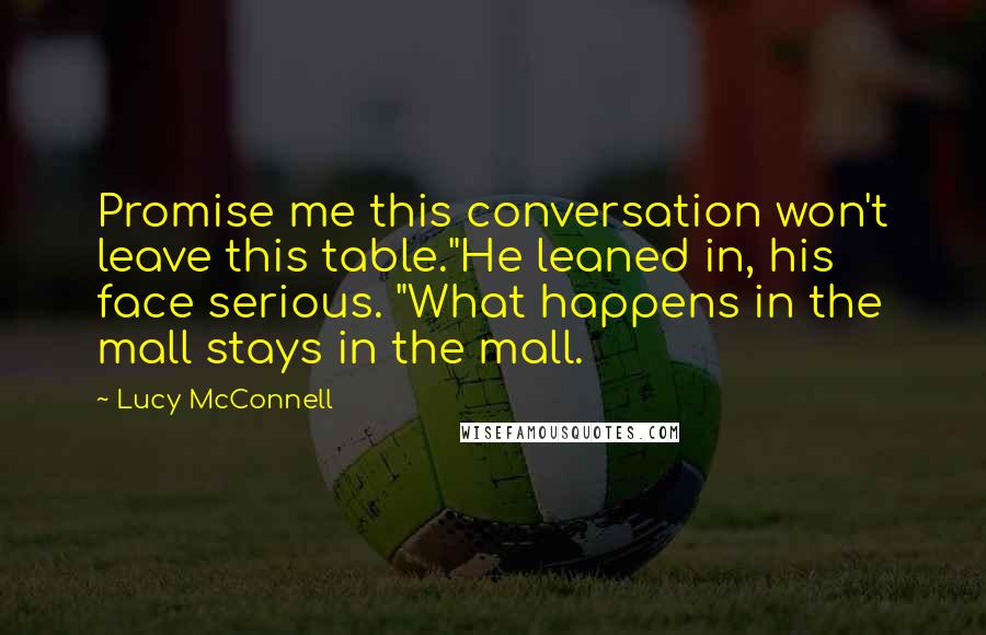 Lucy McConnell quotes: Promise me this conversation won't leave this table."He leaned in, his face serious. "What happens in the mall stays in the mall. Lucy McConnell quotes: Promise me this conversation won't leave this table."He leaned in, his face serious. "What happens in the mall stays in the mall.