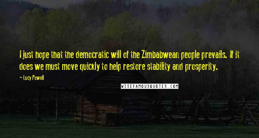 Lucy Powell quotes: I just hope that the democratic will of the Zimbabwean people prevails. If it does we must move quickly to help restore stability and prosperity. Lucy Powell quotes: I just hope that the democratic will of the Zimbabwean people prevails. If it does we must move quickly to help restore stability and prosperity.