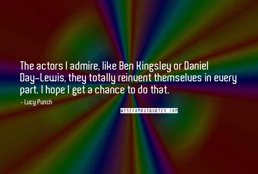 Lucy Punch quotes: The actors I admire, like Ben Kingsley or Daniel Day-Lewis, they totally reinvent themselves in every part. I hope I get a chance to do that.