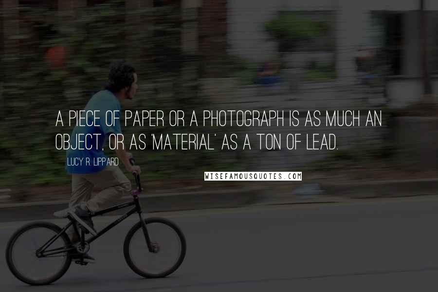 Lucy R. Lippard quotes: A piece of paper or a photograph is as much an object, or as 'material' as a ton of lead.