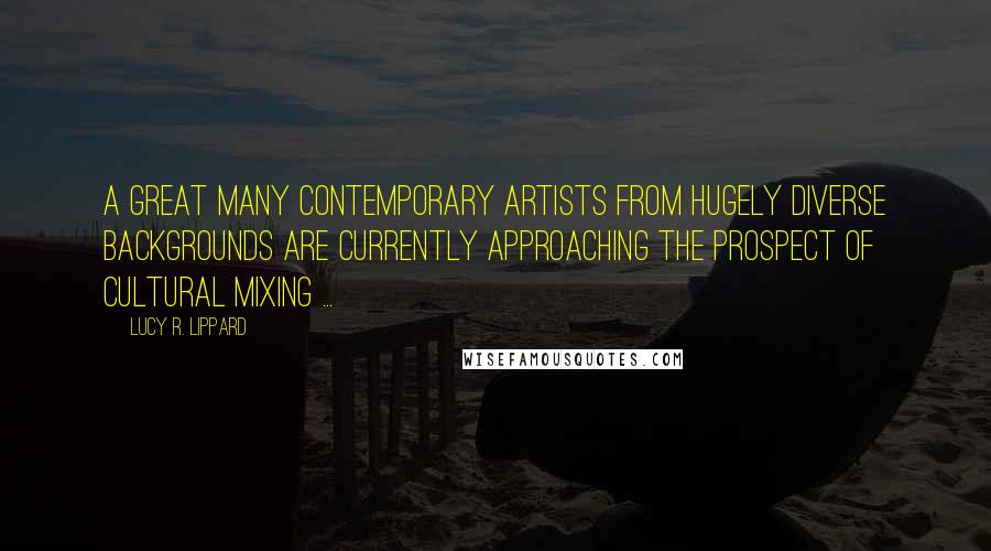 Lucy R. Lippard quotes: A great many contemporary artists from hugely diverse backgrounds are currently approaching the prospect of cultural mixing ... Lucy R. Lippard quotes: A great many contemporary artists from hugely diverse backgrounds are currently approaching the prospect of cultural mixing ...