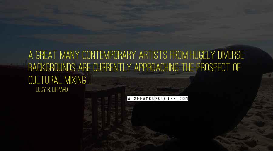 Lucy R. Lippard quotes: A great many contemporary artists from hugely diverse backgrounds are currently approaching the prospect of cultural mixing ...