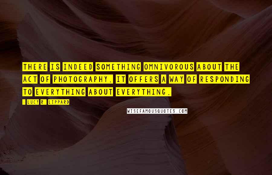 Lucy R. Lippard quotes: There is indeed something omnivorous about the act of photography. It offers a way of responding to everything about everything.