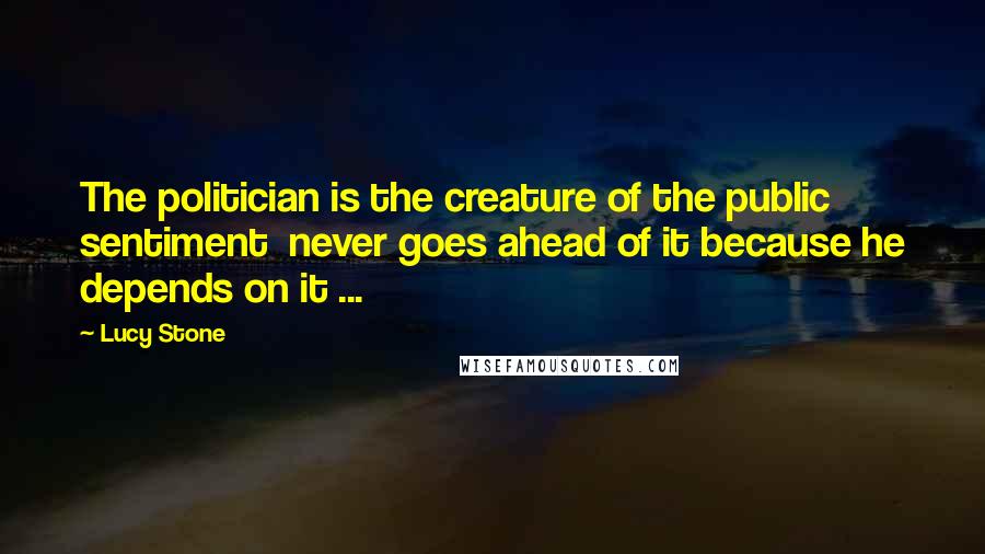 Lucy Stone quotes: The politician is the creature of the public sentiment never goes ahead of it because he depends on it ...